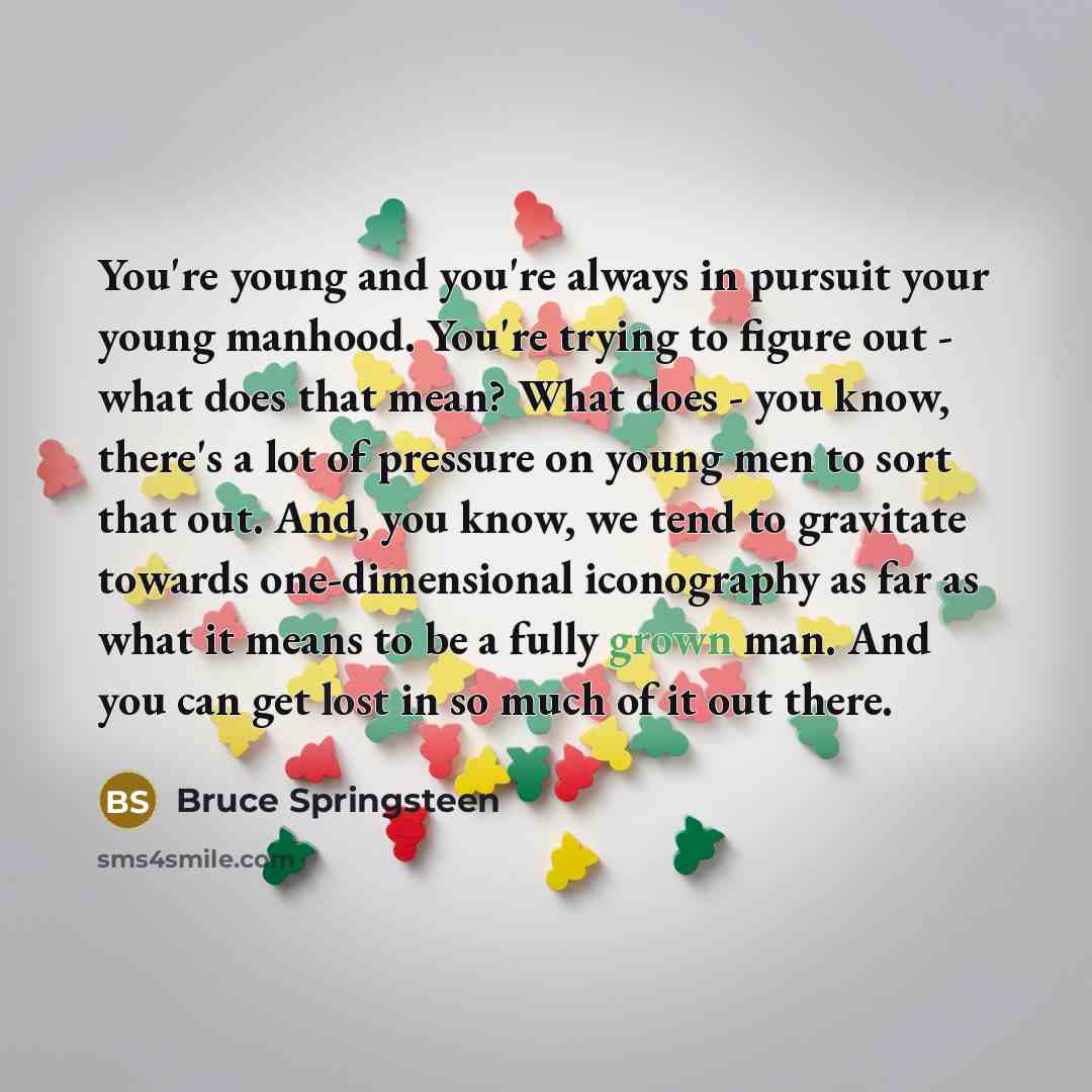 “You're young and you're always in pursuit your young manhood. You're trying to figure out - what does that mean? What does - you know, there's a lot of pressure on young men to sort that out. And, you know, we tend to gravitate towards one-dimensional iconography as far as what it means to be a…” quote by Bruce Springsteen