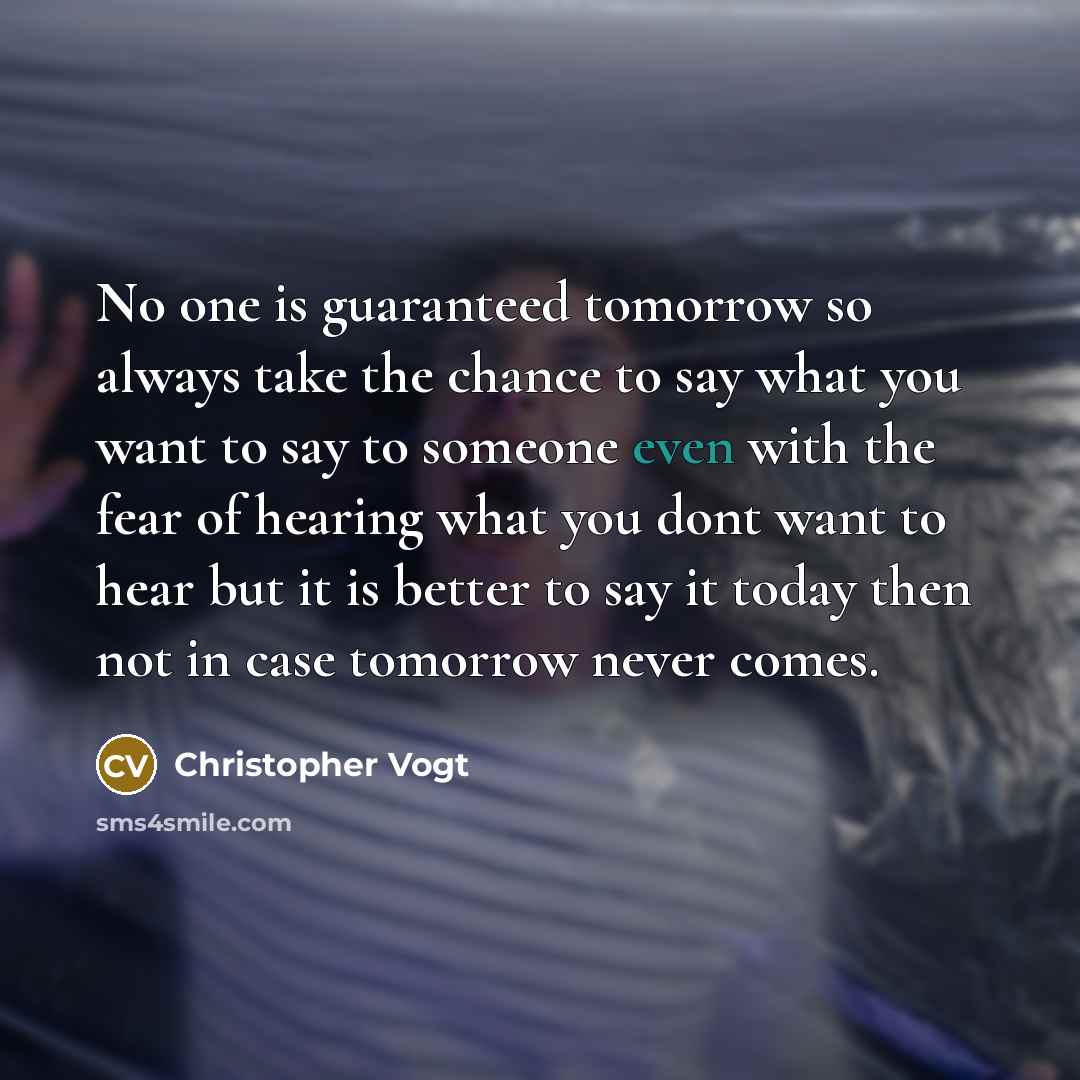 “No one is guaranteed tomorrow so always take the chance to say what you want to say to someone even with the fear of hearing what you dont want to hear but it is better to say it today then not in case tomorrow never comes.” quote by Christopher Vogt