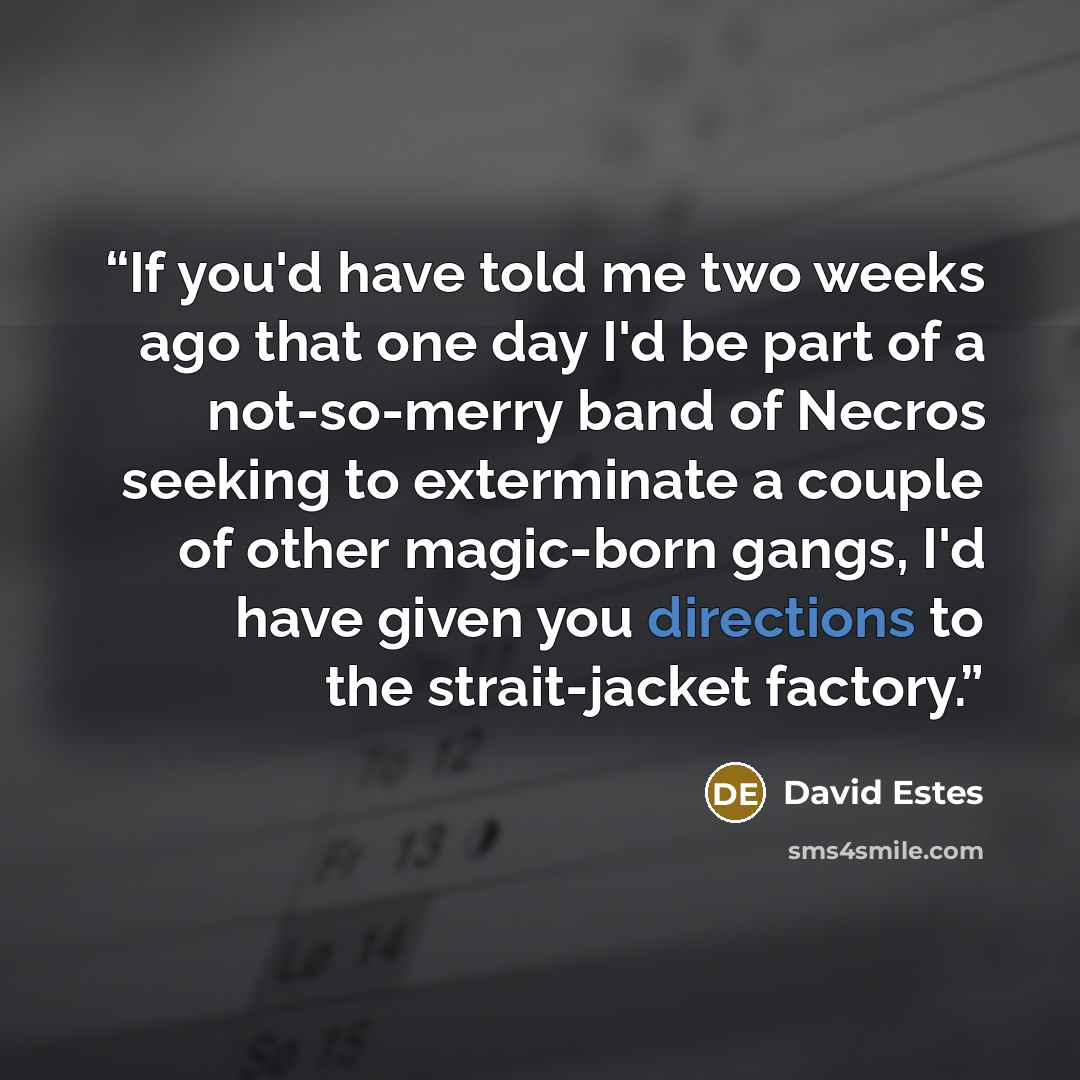 “If you'd have told me two weeks ago that one day I'd be part of a not-so-merry band of Necros seeking to exterminate a couple of other magic-born gangs, I'd have given you directions to the strait-jacket factory.” quote by David Estes