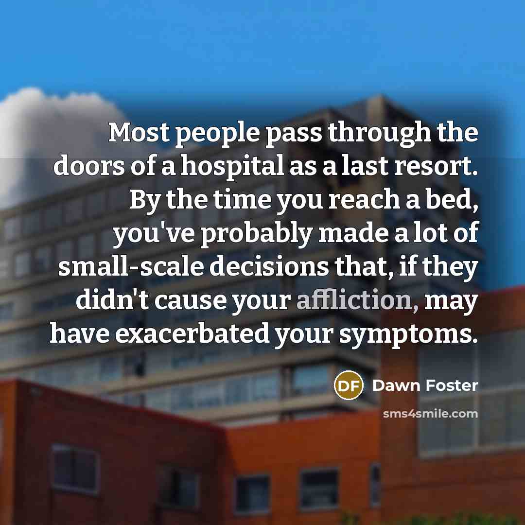 “Most people pass through the doors of a hospital as a last resort. By the time you reach a bed, you've probably made a lot of small-scale decisions that, if they didn't cause your affliction, may have exacerbated your symptoms.” quote by Dawn Foster