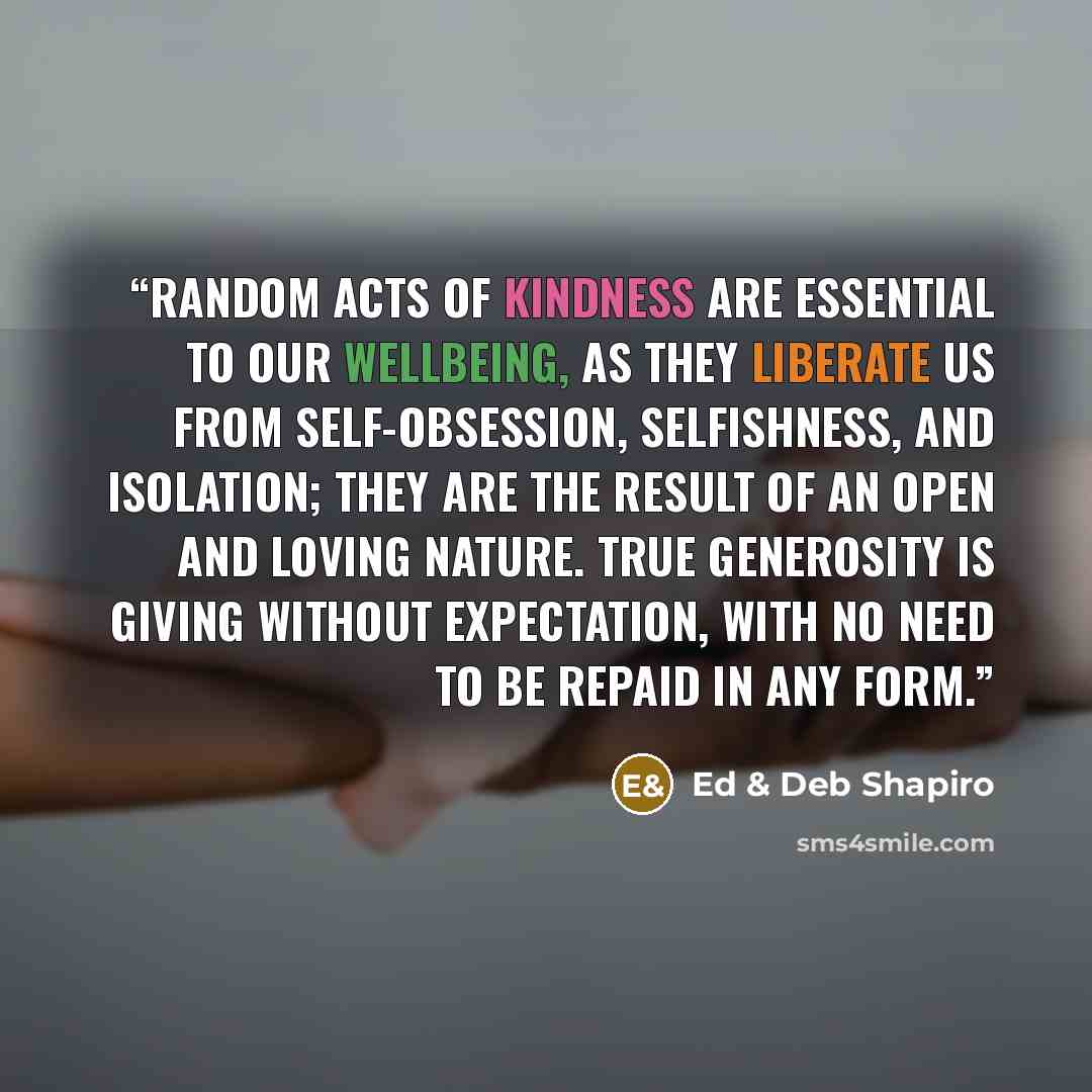 “Random acts of kindness are essential to our wellbeing, as they liberate us from self-obsession, selfishness, and isolation; they are the result of an open and loving nature. True generosity is giving without expectation, with no need to be repaid in any form.” quote by Ed & Deb Shapiro