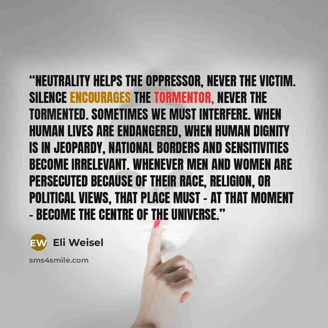 “Neutrality helps the oppressor, never the victim. Silence encourages the tormentor, never the tormented. Sometimes we must interfere. When human lives are endangered, when human dignity is in jeopardy, national borders and sensitivities become irrelevant. Whenever men and women are persecuted…” quote by Eli Weisel