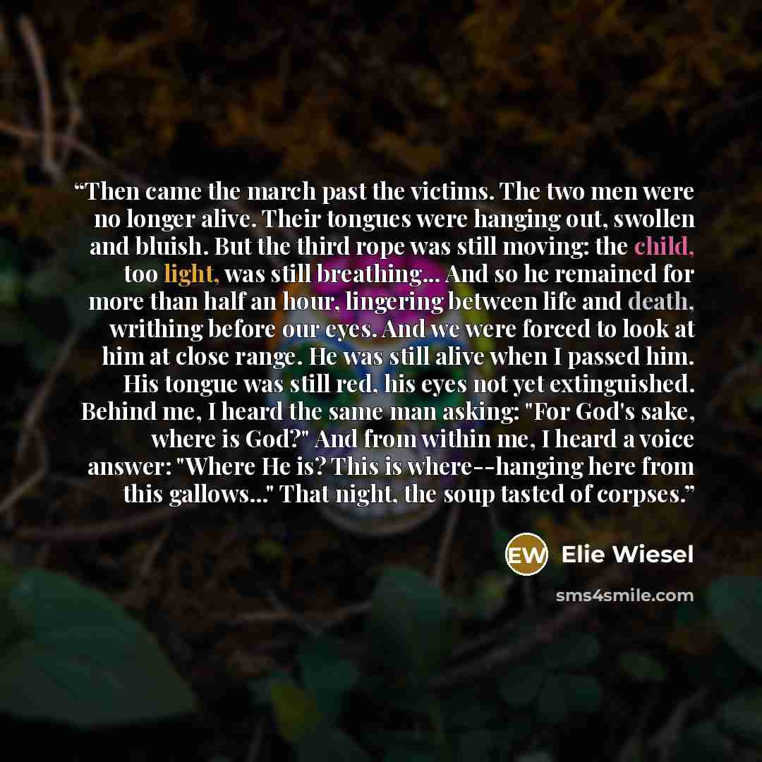 “Then came the march past the victims. The two men were no longer alive. Their tongues were hanging out, swollen and bluish. But the third rope was still moving: the child, too light, was still breathing... And so he remained for more than half an hour, lingering between life and death, writhing…” quote by Elie Wiesel