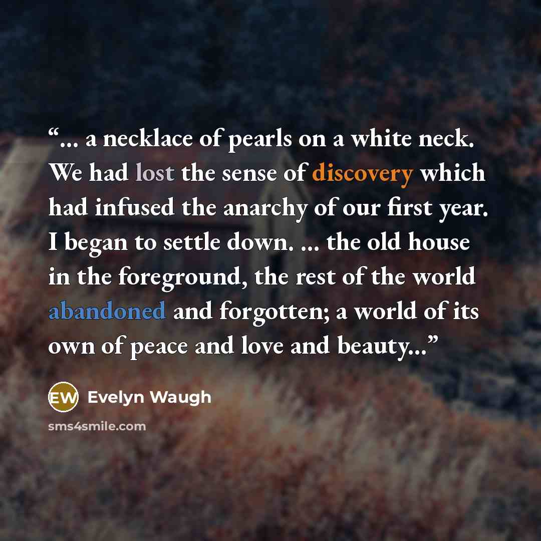 “... a necklace of pearls on a white neck. We had lost the sense of discovery which had infused the anarchy of our first year. I began to settle down. ... the old house in the foreground, the rest of the world abandoned and forgotten; a world of its own of peace and love and beauty...” quote by Evelyn Waugh