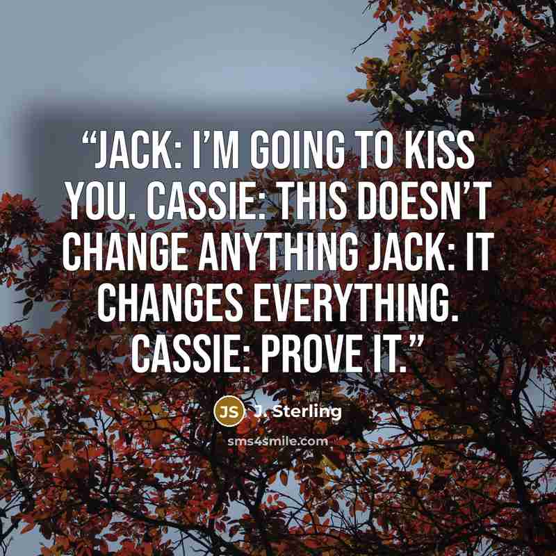 “Jack: I’m going to kiss you. Cassie: This doesn’t change anything Jack: It changes everything. Cassie: Prove it.” quote by J. Sterling