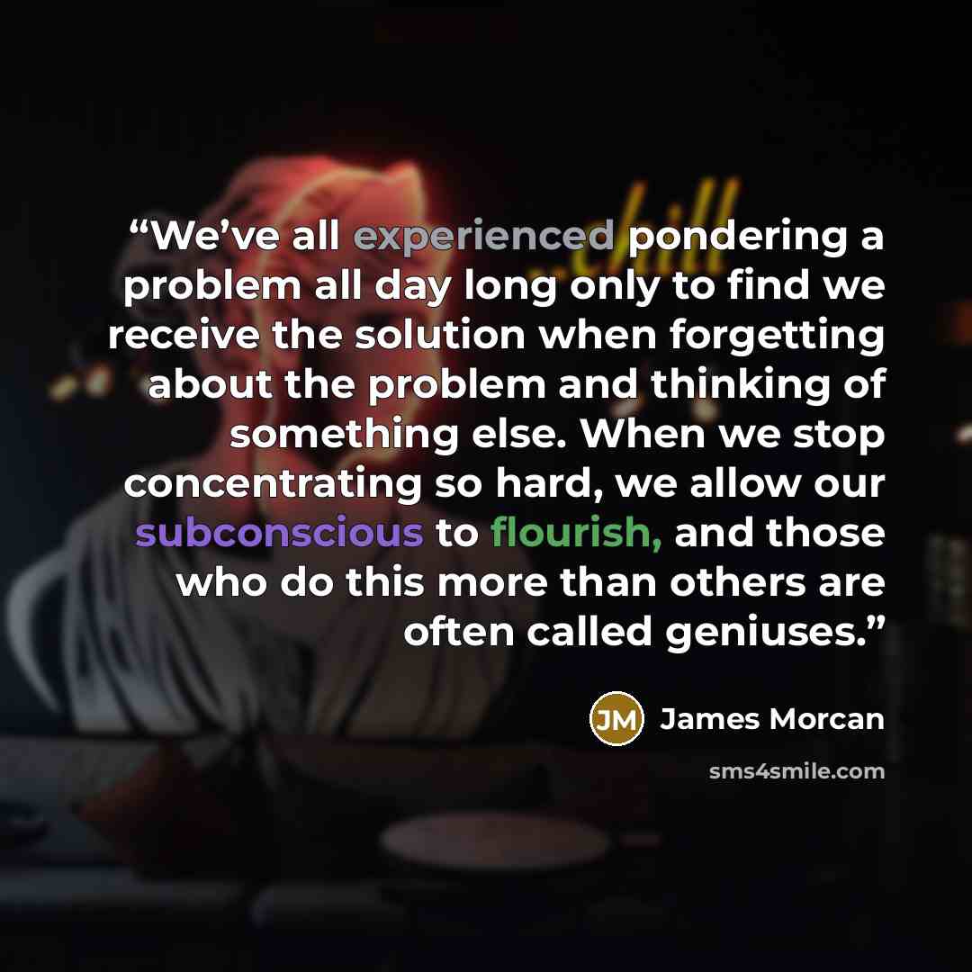 “We’ve all experienced pondering a problem all day long only to find we receive the solution when forgetting about the problem and thinking of something else. When we stop concentrating so hard, we allow our subconscious to flourish, and those who do this more than others are often called geniuses.” quote by James Morcan
