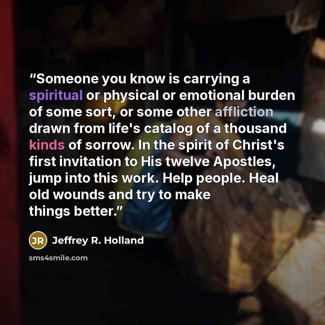 “Someone you know is carrying a spiritual or physical or emotional burden of some sort, or some other affliction drawn from life's catalog of a thousand kinds of sorrow. In the spirit of Christ's first invitation to His twelve Apostles, jump into this work. Help people. Heal old wounds and try to…” quote by Jeffrey R. Holland