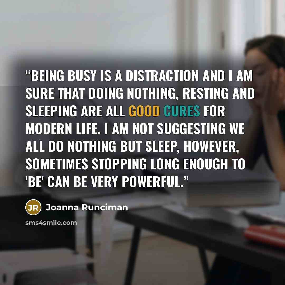 “Being busy is a distraction and I am sure that doing nothing, resting and sleeping are all good cures for modern life. I am not suggesting we all do nothing but sleep, however, sometimes stopping long enough to 'be' can be very powerful.” quote by Joanna Runciman