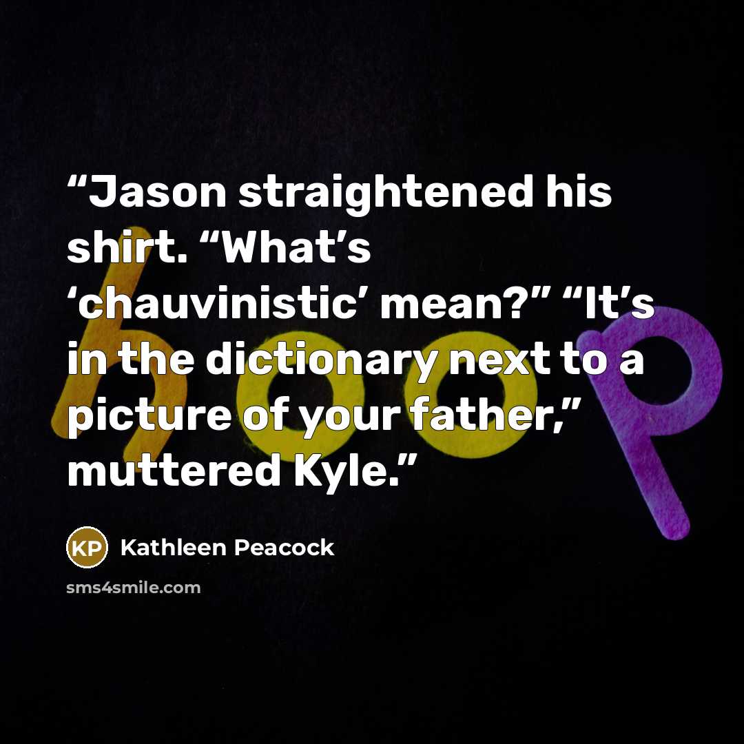 “Jason straightened his shirt. “What’s ‘chauvinistic’ mean?” “It’s in the dictionary next to a picture of your father,” muttered Kyle.” quote by Kathleen Peacock