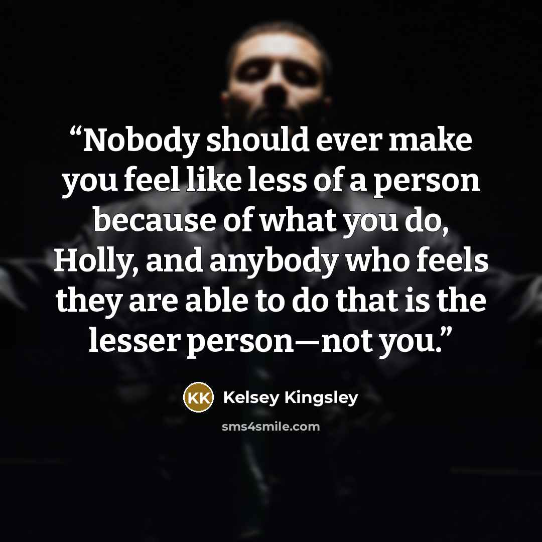 “Nobody should ever make you feel like less of a person because of what you do, Holly, and anybody who feels they are able to do that is the lesser person—not you.” quote by Kelsey Kingsley