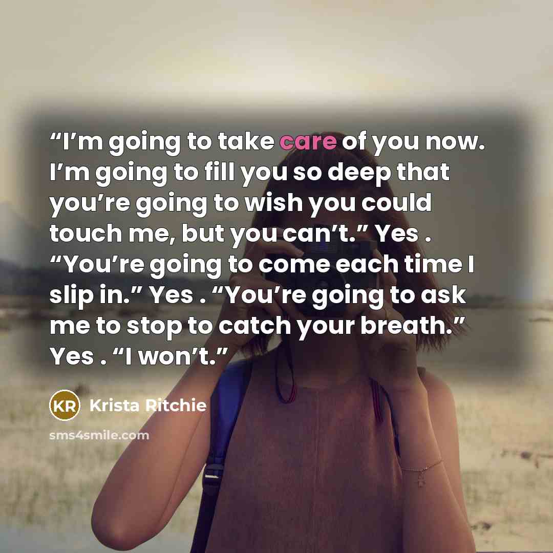 “I’m going to take care of you now. I’m going to fill you so deep that you’re going to wish you could touch me, but you can’t.” Yes . “You’re going to come each time I slip in.” Yes . “You’re going to ask me to stop to catch your breath.” Yes . “I won’t.” quote by Krista Ritchie
