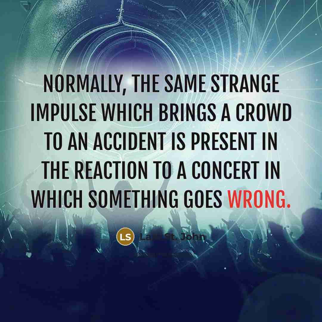 “Normally, the same strange impulse which brings a crowd to an accident is present in the reaction to a concert in which something goes wrong.” quote by Lara St. John