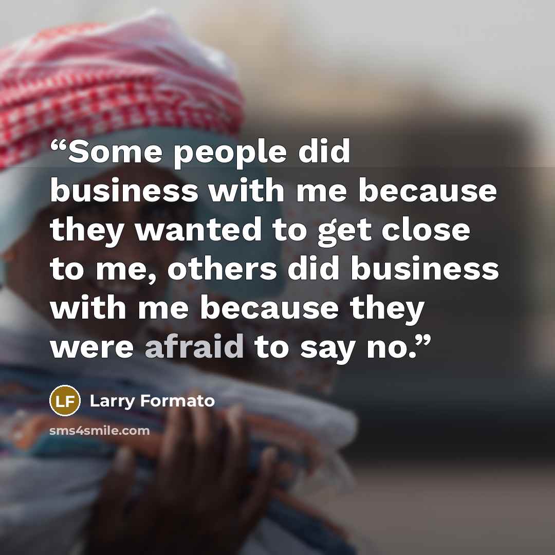 “Some people did business with me because they wanted to get close to me, others did business with me because they were afraid to say no.” quote by Larry Formato