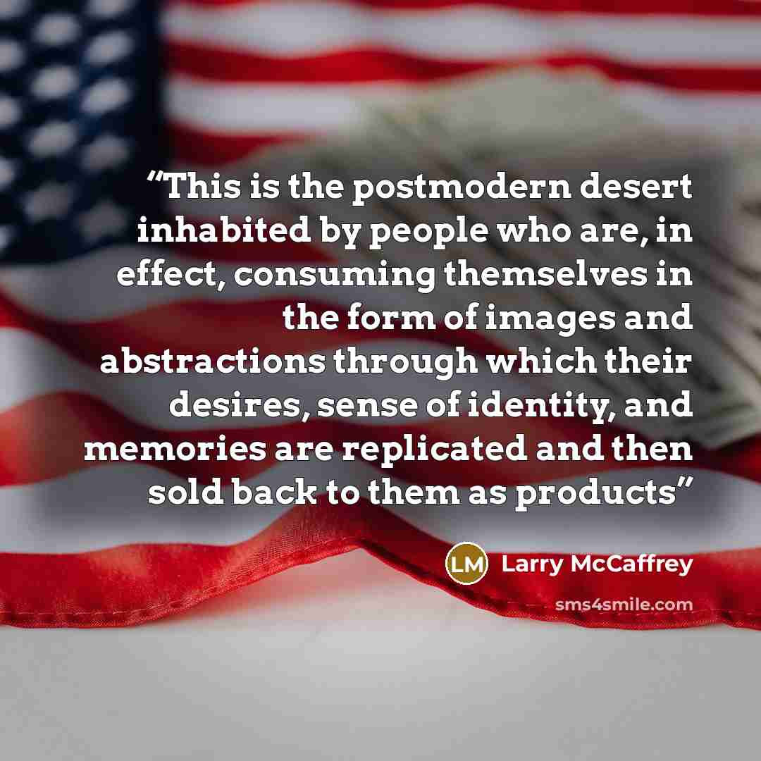 “This is the postmodern desert inhabited by people who are, in effect, consuming themselves in the form of images and abstractions through which their desires, sense of identity, and memories are replicated and then sold back to them as products” quote by Larry McCaffrey