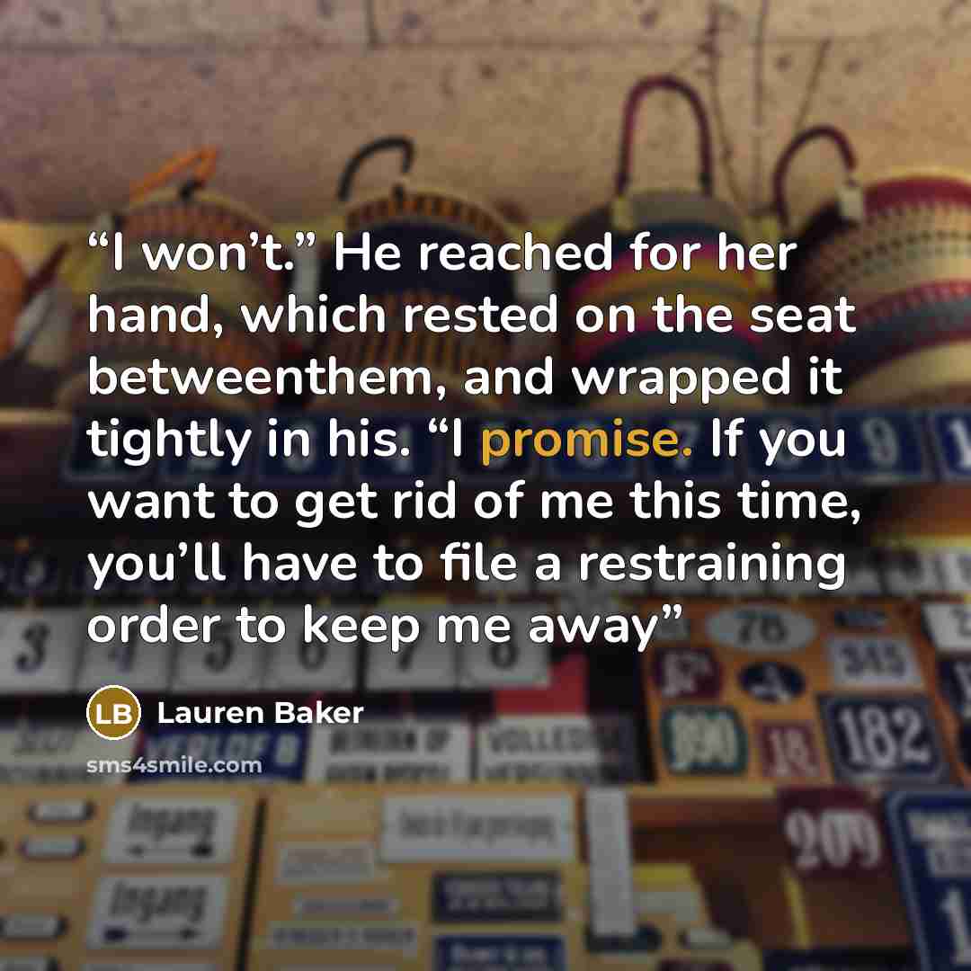 “I won’t.” He reached for her hand, which rested on the seat betweenthem, and wrapped it tightly in his. “I promise. If you want to get rid of me this time, you’ll have to file a restraining order to keep me away” quote by Lauren Baker