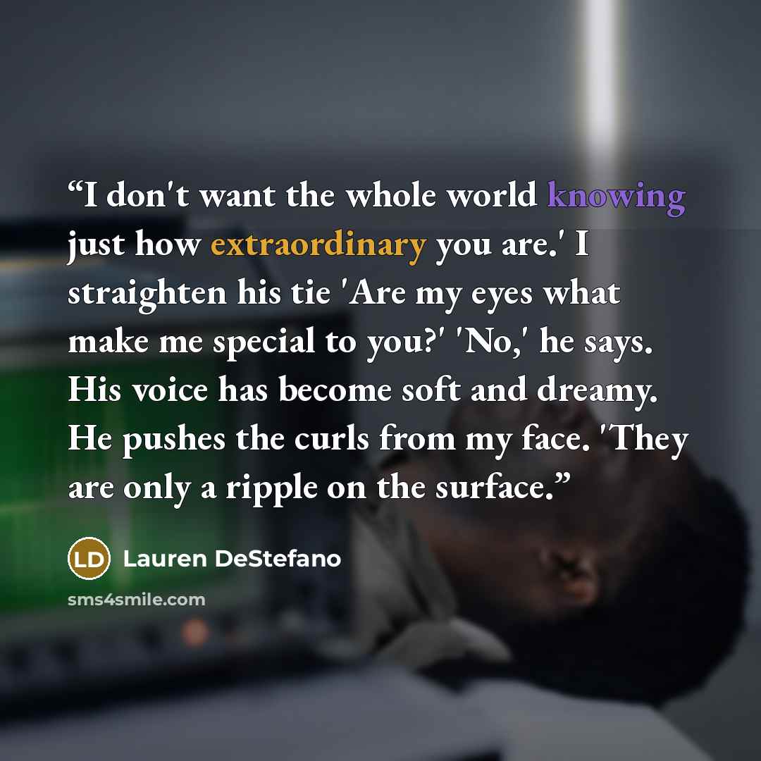 “I don't want the whole world knowing just how extraordinary you are.' I straighten his tie 'Are my eyes what make me special to you?' 'No,' he says. His voice has become soft and dreamy. He pushes the curls from my face. 'They are only a ripple on the surface.” quote by Lauren DeStefano