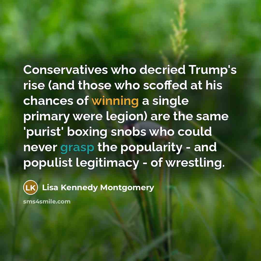 “Conservatives who decried Trump's rise (and those who scoffed at his chances of winning a single primary were legion) are the same 'purist' boxing snobs who could never grasp the popularity - and populist legitimacy - of wrestling.” quote by Lisa Kennedy Montgomery