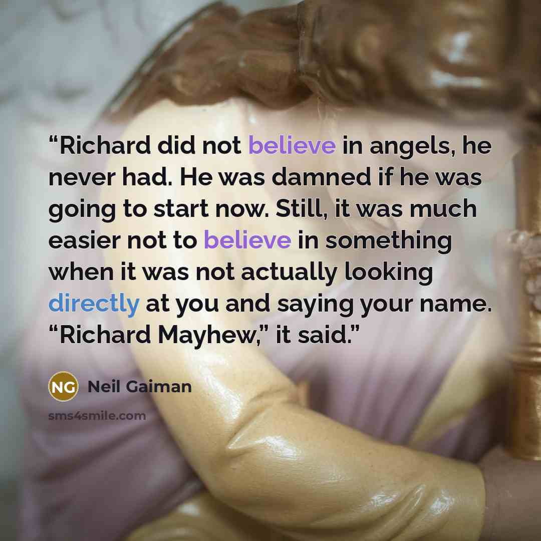 “Richard did not believe in angels, he never had. He was damned if he was going to start now. Still, it was much easier not to believe in something when it was not actually looking directly at you and saying your name. “Richard Mayhew,” it said.” quote by Neil Gaiman