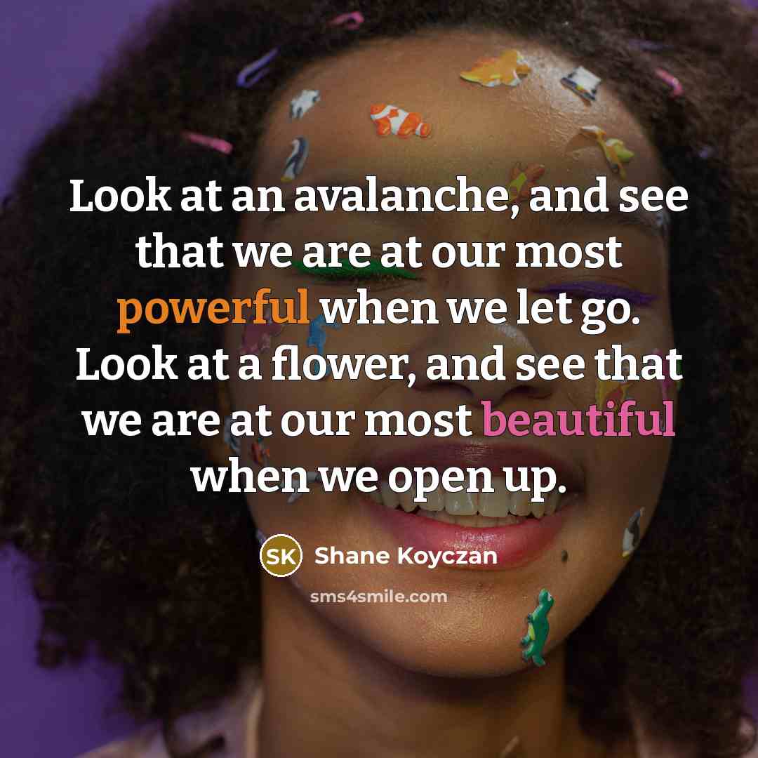 “Look at an avalanche, and see that we are at our most powerful when we let go. Look at a flower, and see that we are at our most beautiful when we open up.” quote by Shane Koyczan