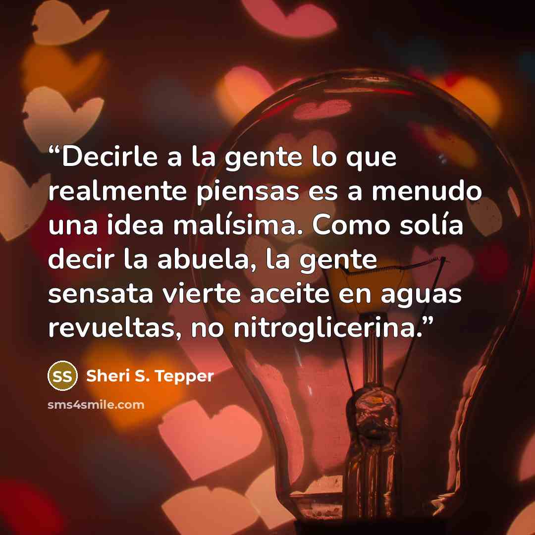 “Decirle a la gente lo que realmente piensas es a menudo una idea malísima. Como solía decir la abuela, la gente sensata vierte aceite en aguas revueltas, no nitroglicerina.” quote by Sheri S. Tepper