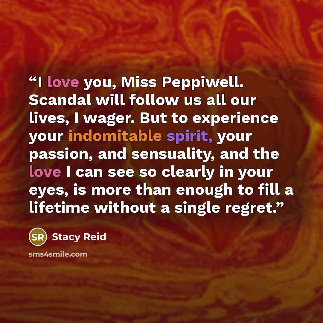 “I love you, Miss Peppiwell. Scandal will follow us all our lives, I wager. But to experience your indomitable spirit, your passion, and sensuality, and the love I can see so clearly in your eyes, is more than enough to fill a lifetime without a single regret.” quote by Stacy Reid