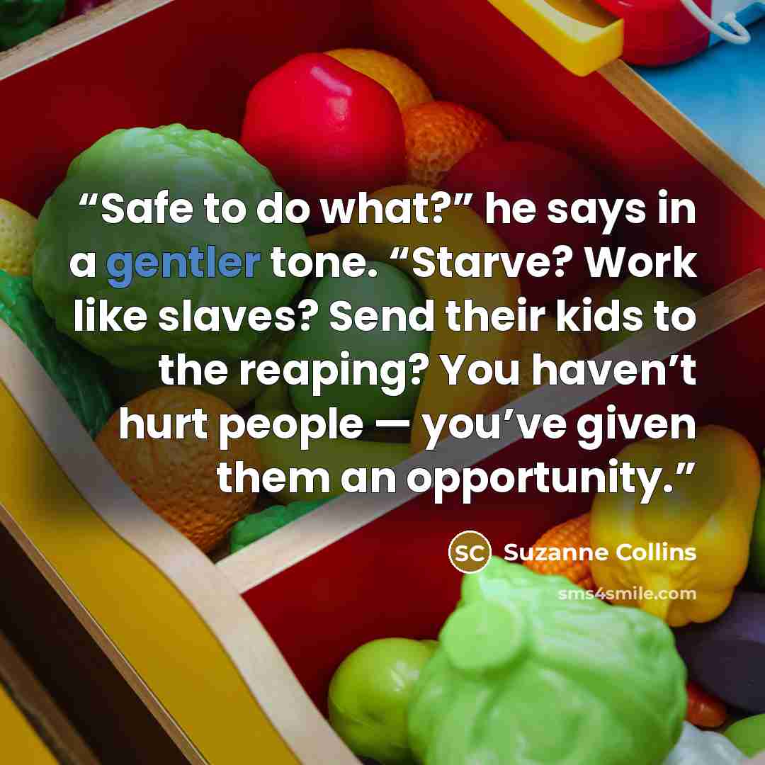 “Safe to do what?” he says in a gentler tone. “Starve? Work like slaves? Send their kids to the reaping? You haven’t hurt people — you’ve given them an opportunity.” quote by Suzanne Collins