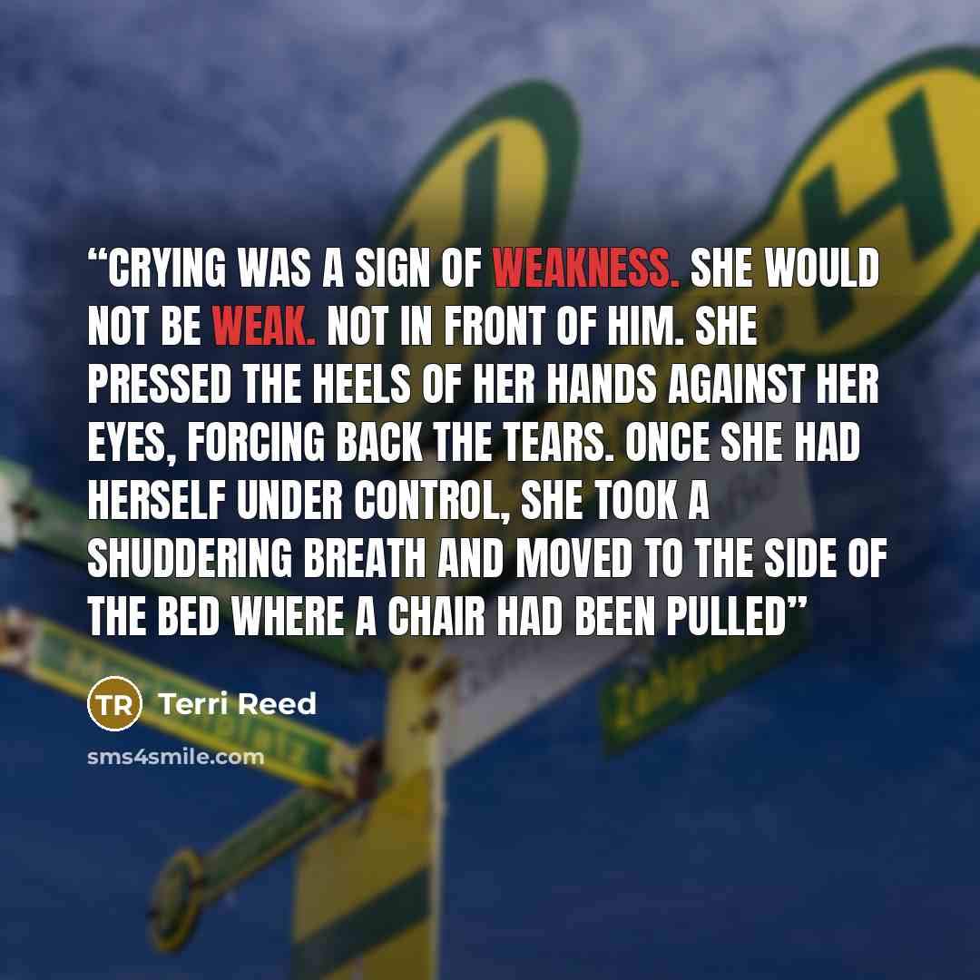 “Crying was a sign of weakness. She would not be weak. Not in front of him. She pressed the heels of her hands against her eyes, forcing back the tears. Once she had herself under control, she took a shuddering breath and moved to the side of the bed where a chair had been pulled” quote by Terri Reed