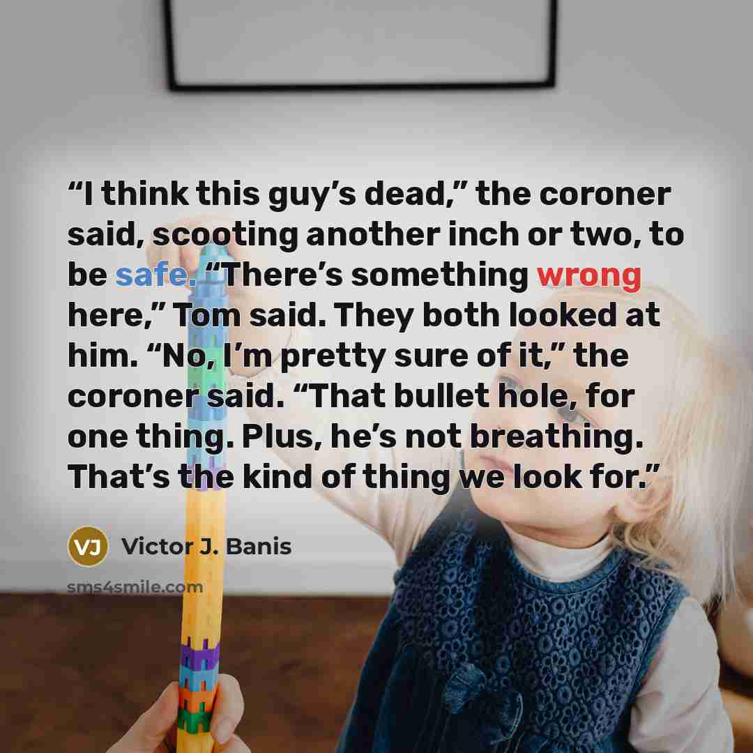 “I think this guy’s dead,” the coroner said, scooting another inch or two, to be safe. “There’s something wrong here,” Tom said. They both looked at him. “No, I’m pretty sure of it,” the coroner said. “That bullet hole, for one thing. Plus, he’s not breathing. That’s the kind of thing we look for.” quote by Victor J. Banis