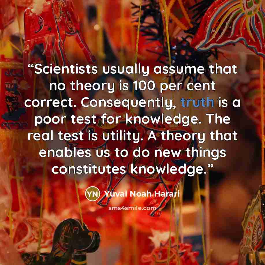 “Scientists usually assume that no theory is 100 per cent correct. Consequently, truth is a poor test for knowledge. The real test is utility. A theory that enables us to do new things constitutes knowledge.” quote by Yuval Noah Harari