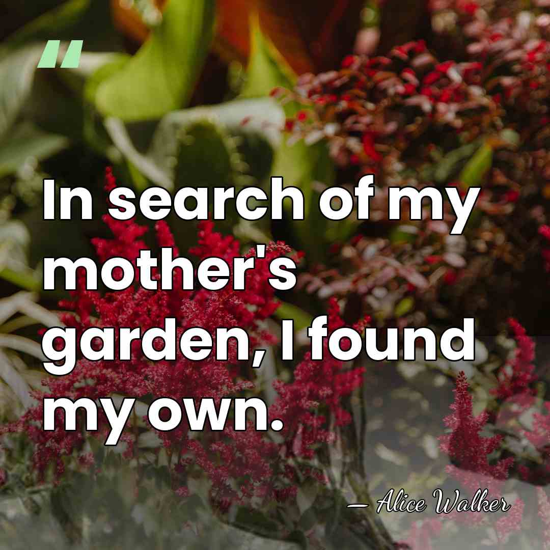 In search of my mother's garden, I found my own. - Alice Walker