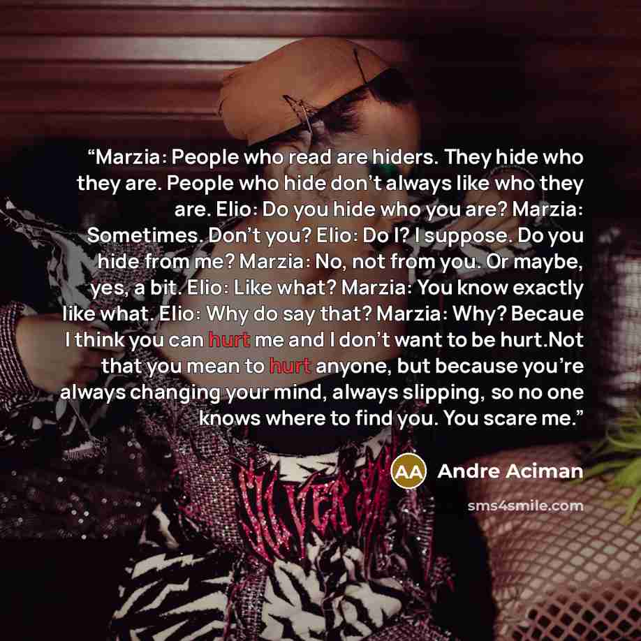 “Marzia: People who read are hiders. They hide who they are. People who hide don't always like who they are. Elio: Do you hide who you are? Marzia: Sometimes. Don't you? Elio: Do I? I suppose. Do you hide from me? Marzia: No, not from you. Or maybe, yes, a bit. Elio: Like what? Marzia: You know…” quote by André Aciman
