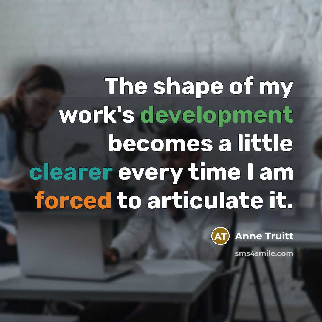 “The shape of my work's development becomes a little clearer every time I am forced to articulate it.” quote by Anne Truitt