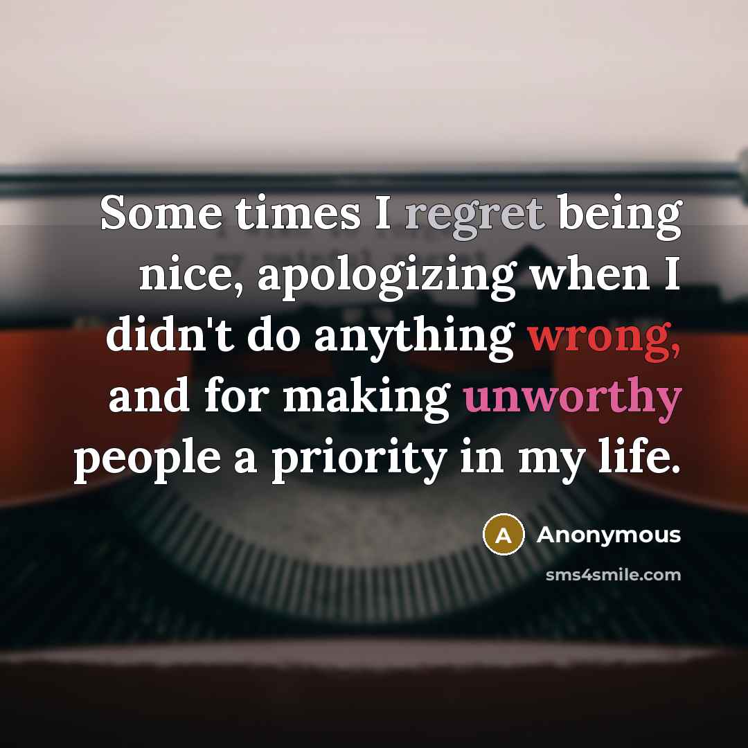 “Some times I regret being nice, apologizing when I didn't do anything wrong, and for making unworthy people a priority in my life.” quote by Anonymous