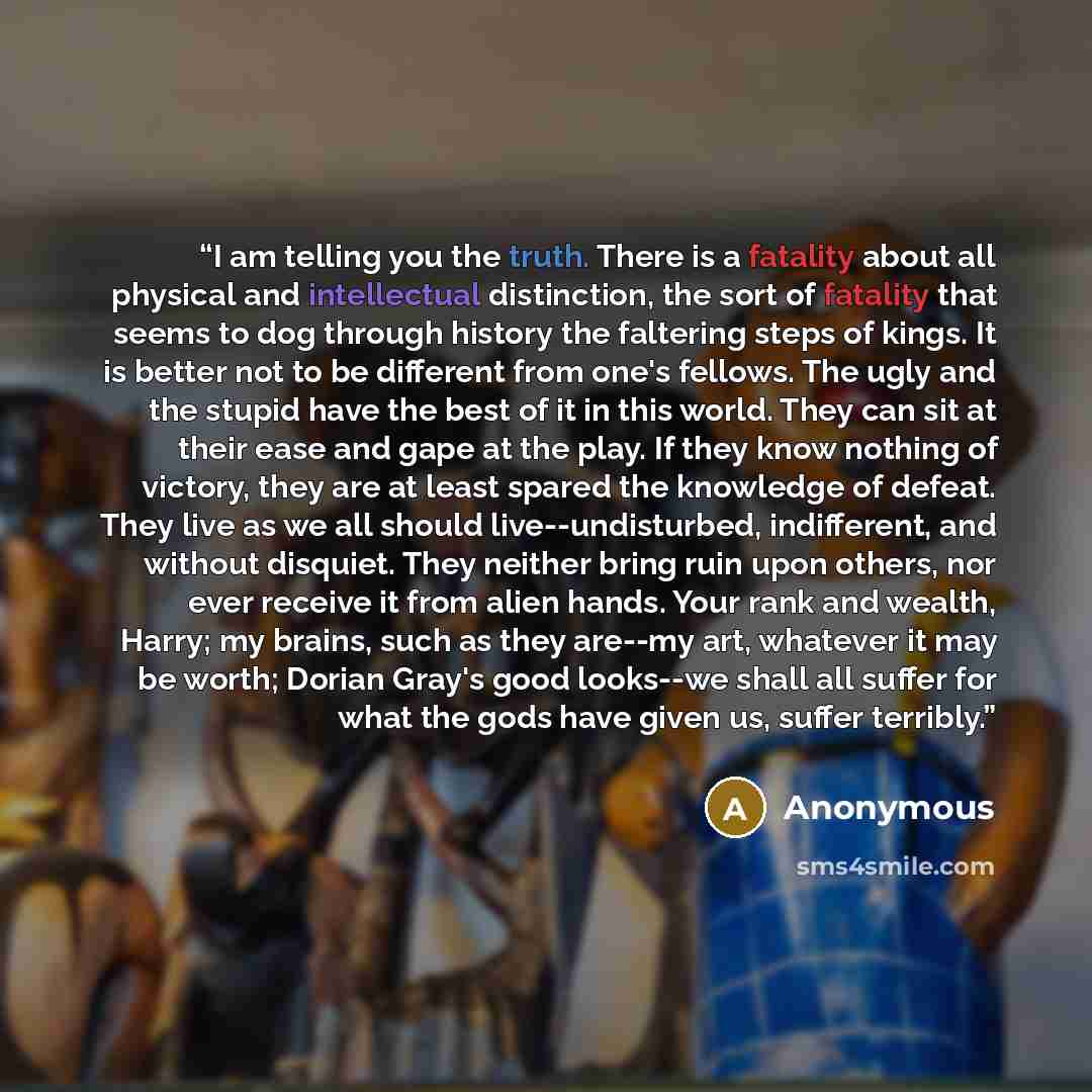 “I am telling you the truth. There is a fatality about all physical and intellectual distinction, the sort of fatality that seems to dog through history the faltering steps of kings. It is better not to be different from one's fellows. The ugly and the stupid have the best of it in this world. They…” quote by Anonymous