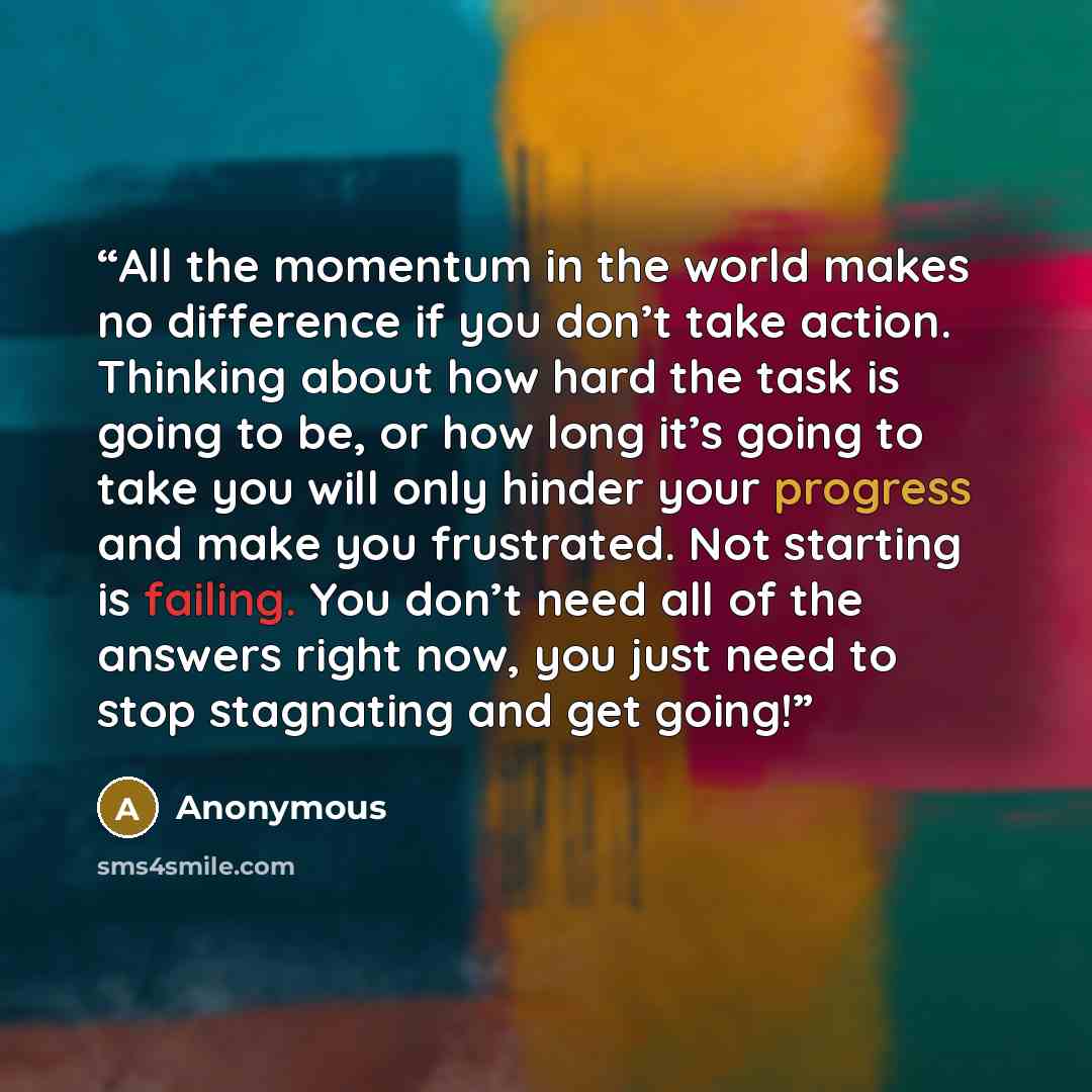 “All the momentum in the world makes no difference if you don’t take action. Thinking about how hard the task is going to be, or how long it’s going to take you will only hinder your progress and make you frustrated. Not starting is failing. You don’t need all of the answers right now, you just…” quote by Anonymous