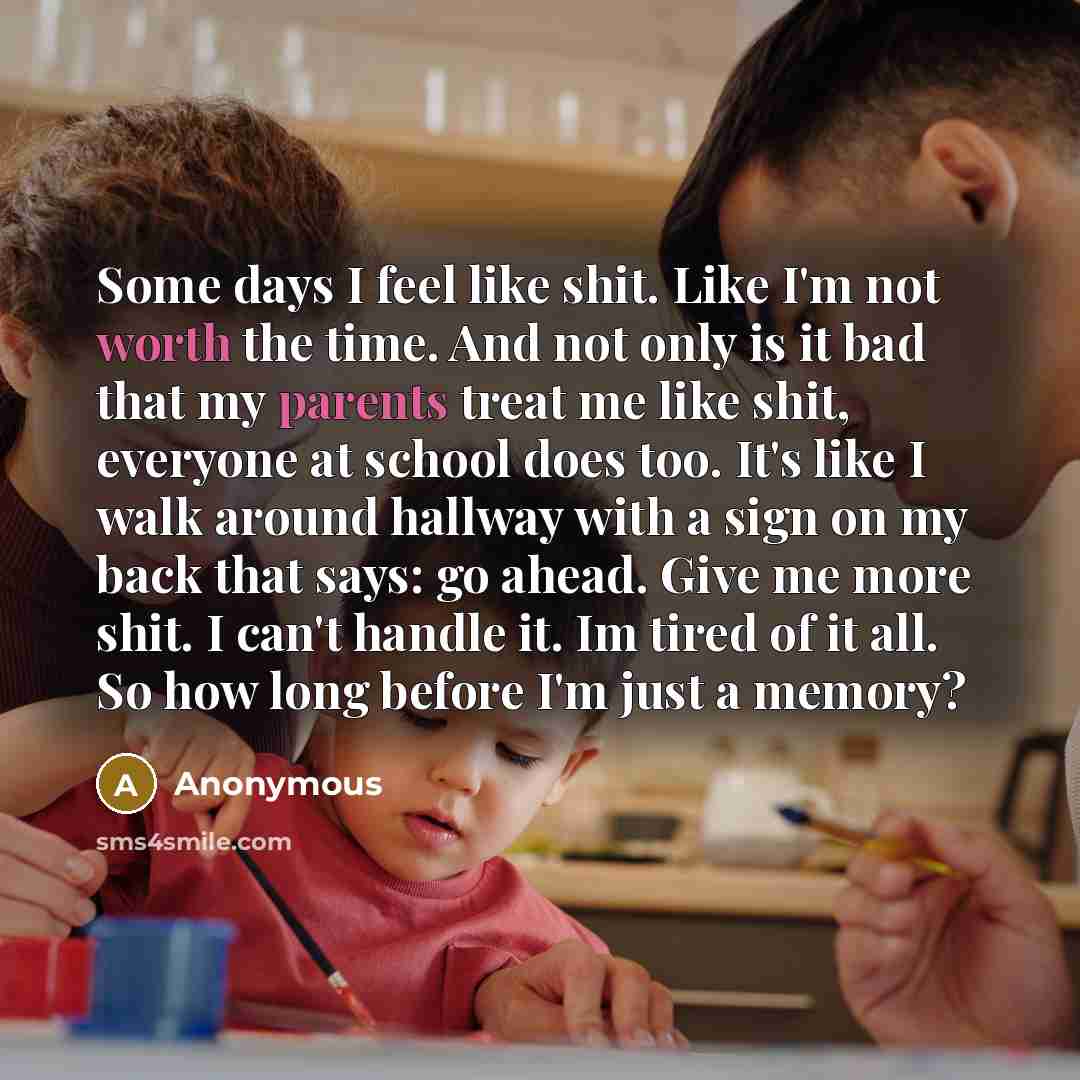 “Some days I feel like shit. Like I'm not worth the time. And not only is it bad that my parents treat me like shit, everyone at school does too. It's like I walk around hallway with a sign on my back that says: go ahead. Give me more shit. I can't handle it. Im tired of it all. So how long before…” quote by Anonymous