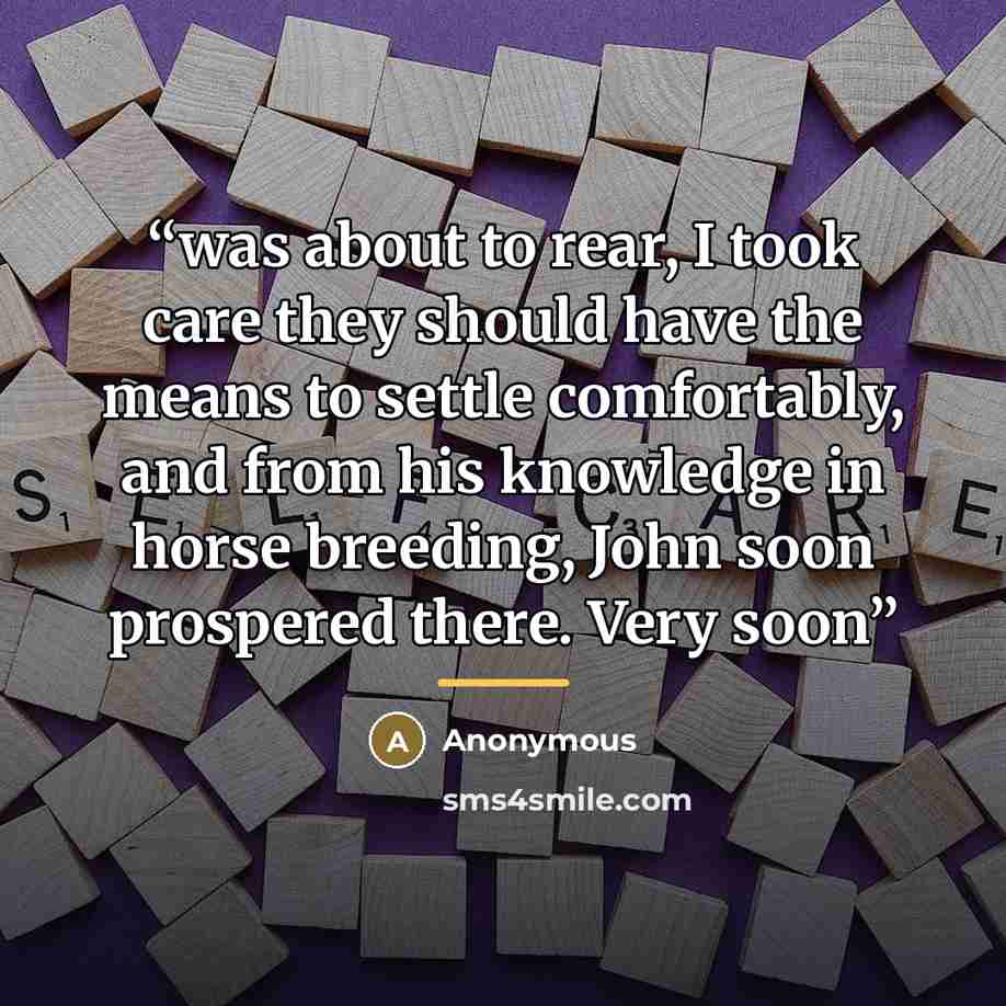 “was about to rear, I took care they should have the means to settle comfortably, and from his knowledge in horse breeding, John soon prospered there. Very soon” quote by Anonymous