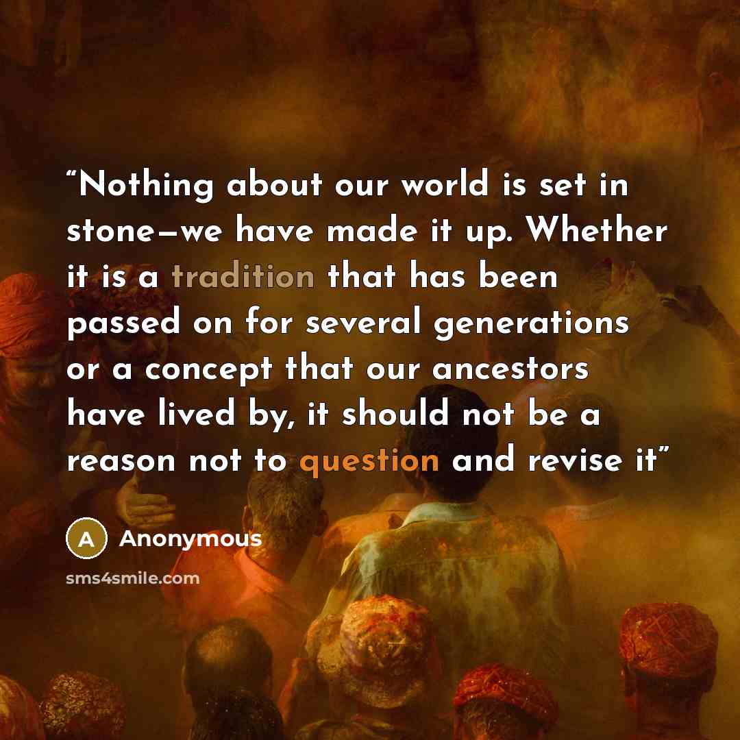 “Nothing about our world is set in stone—we have made it up. Whether it is a tradition that has been passed on for several generations or a concept that our ancestors have lived by, it should not be a reason not to question and revise it” quote by Anonymous