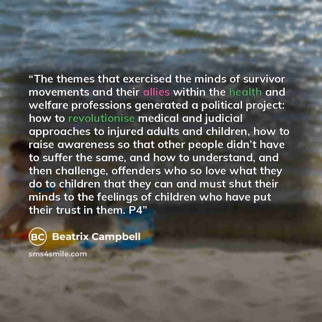 “The themes that exercised the minds of survivor movements and their allies within the health and welfare professions generated a political project: how to revolutionise medical and judicial approaches to injured adults and children, how to raise awareness so that other people didn’t have to suffer…” quote by Beatrix Campbell