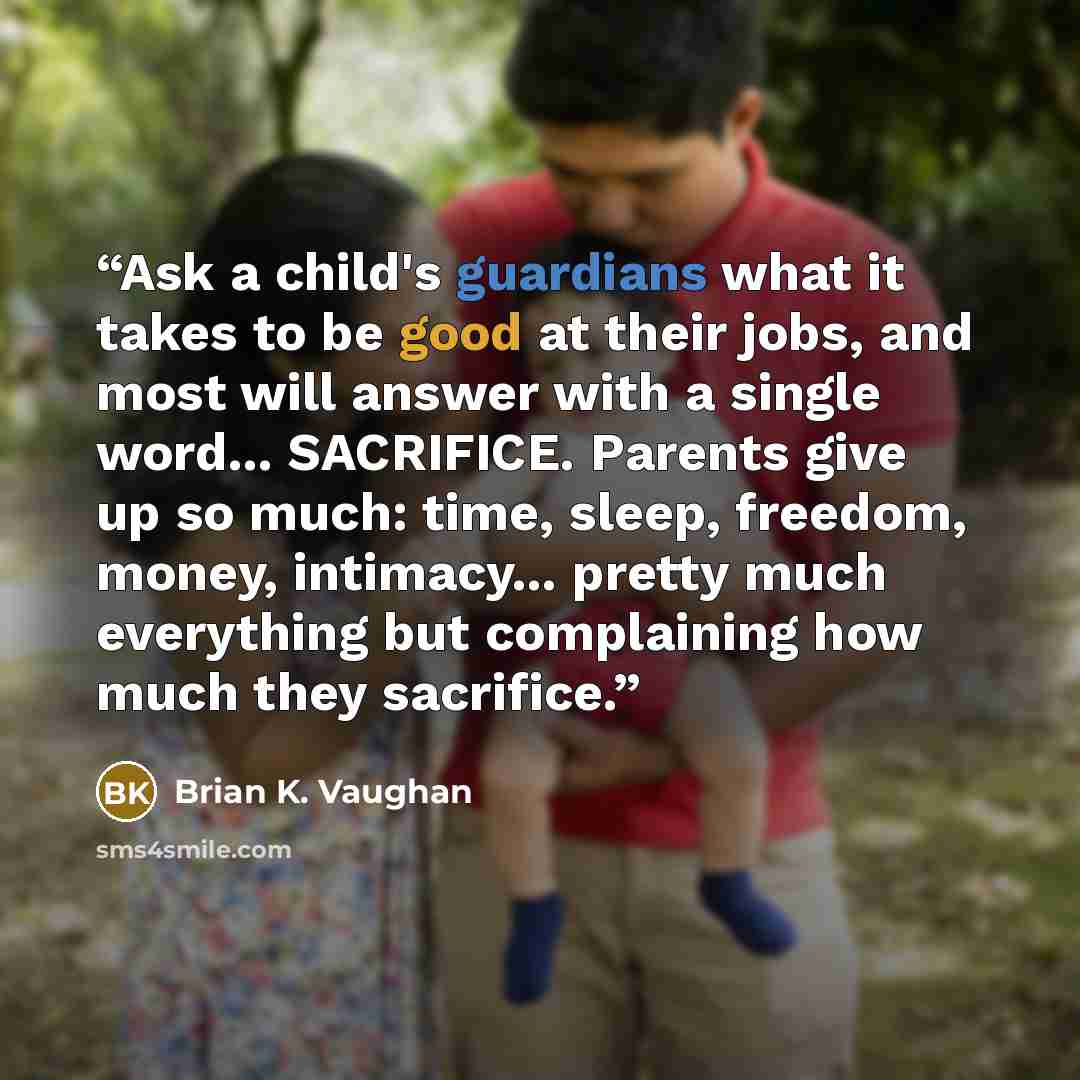 “Ask a child's guardians what it takes to be good at their jobs, and most will answer with a single word... SACRIFICE. Parents give up so much: time, sleep, freedom, money, intimacy... pretty much everything but complaining how much they sacrifice.” quote by Brian K. Vaughan