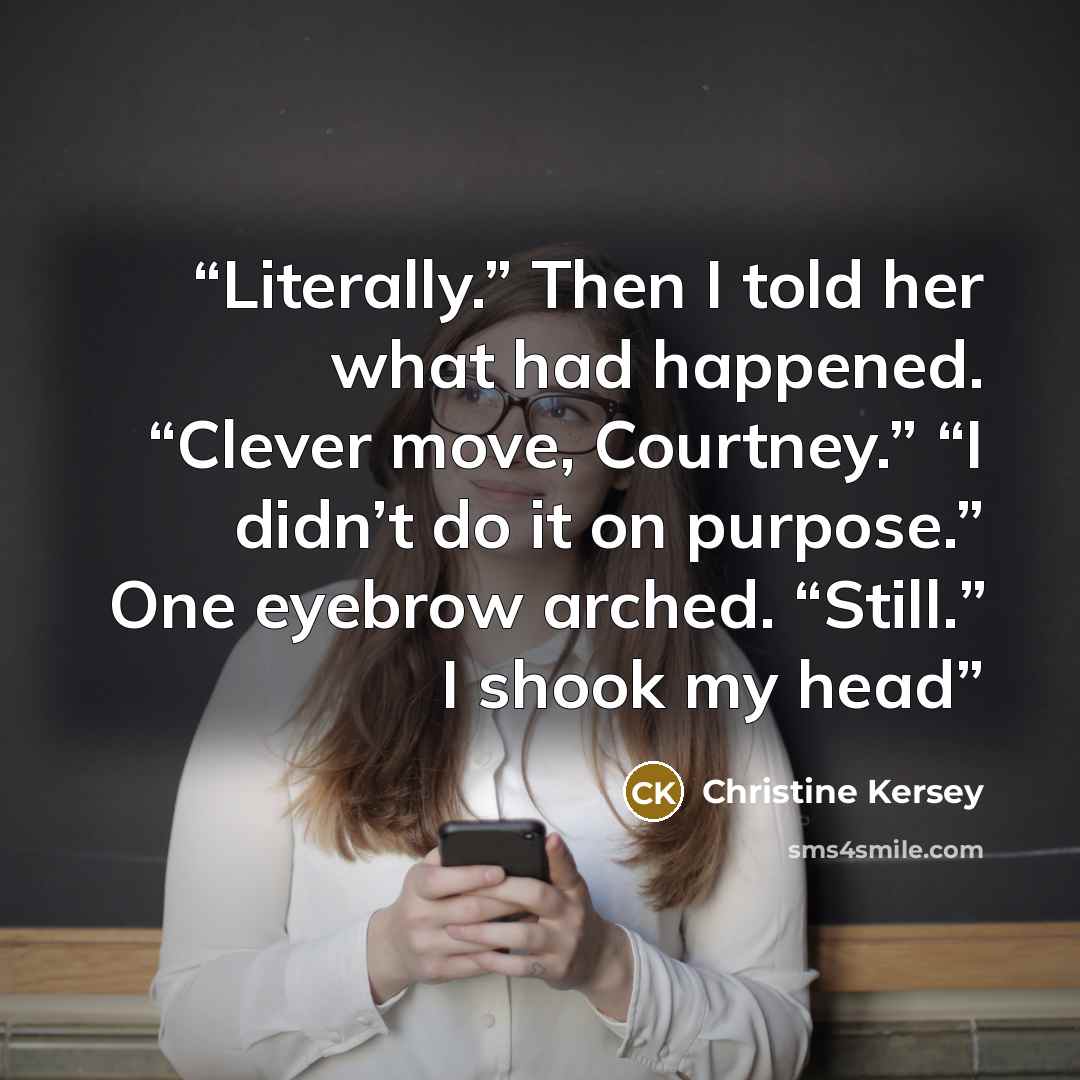 “Literally.” Then I told her what had happened. “Clever move, Courtney.” “I didn’t do it on purpose.” One eyebrow arched. “Still.” I shook my head” quote by Christine Kersey