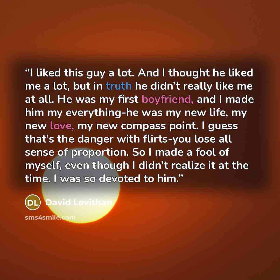 “I liked this guy a lot. And I thought he liked me a lot, but in truth he didn’t really like me at all. He was my first boyfriend, and I made him my everything-he was my new life, my new love, my new compass point. I guess that’s the danger with flirts-you lose all sense of proportion. So I made a…” quote by David Levithan