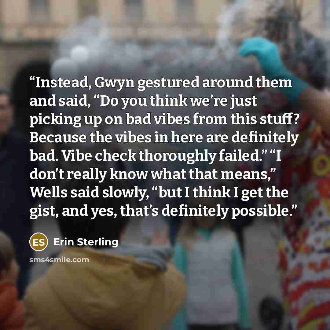 “Instead, Gwyn gestured around them and said, “Do you think we’re just picking up on bad vibes from this stuff? Because the vibes in here are definitely bad. Vibe check thoroughly failed.” “I don’t really know what that means,” Wells said slowly, “but I think I get the gist, and yes, that’s…” quote by Erin Sterling