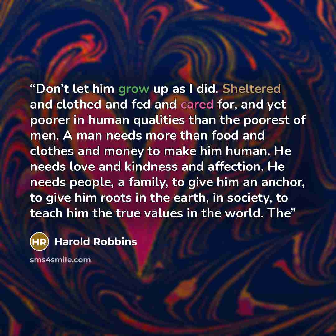“Don’t let him grow up as I did. Sheltered and clothed and fed and cared for, and yet poorer in human qualities than the poorest of men. A man needs more than food and clothes and money to make him human. He needs love and kindness and affection. He needs people, a family, to give him an anchor, to…” quote by Harold Robbins