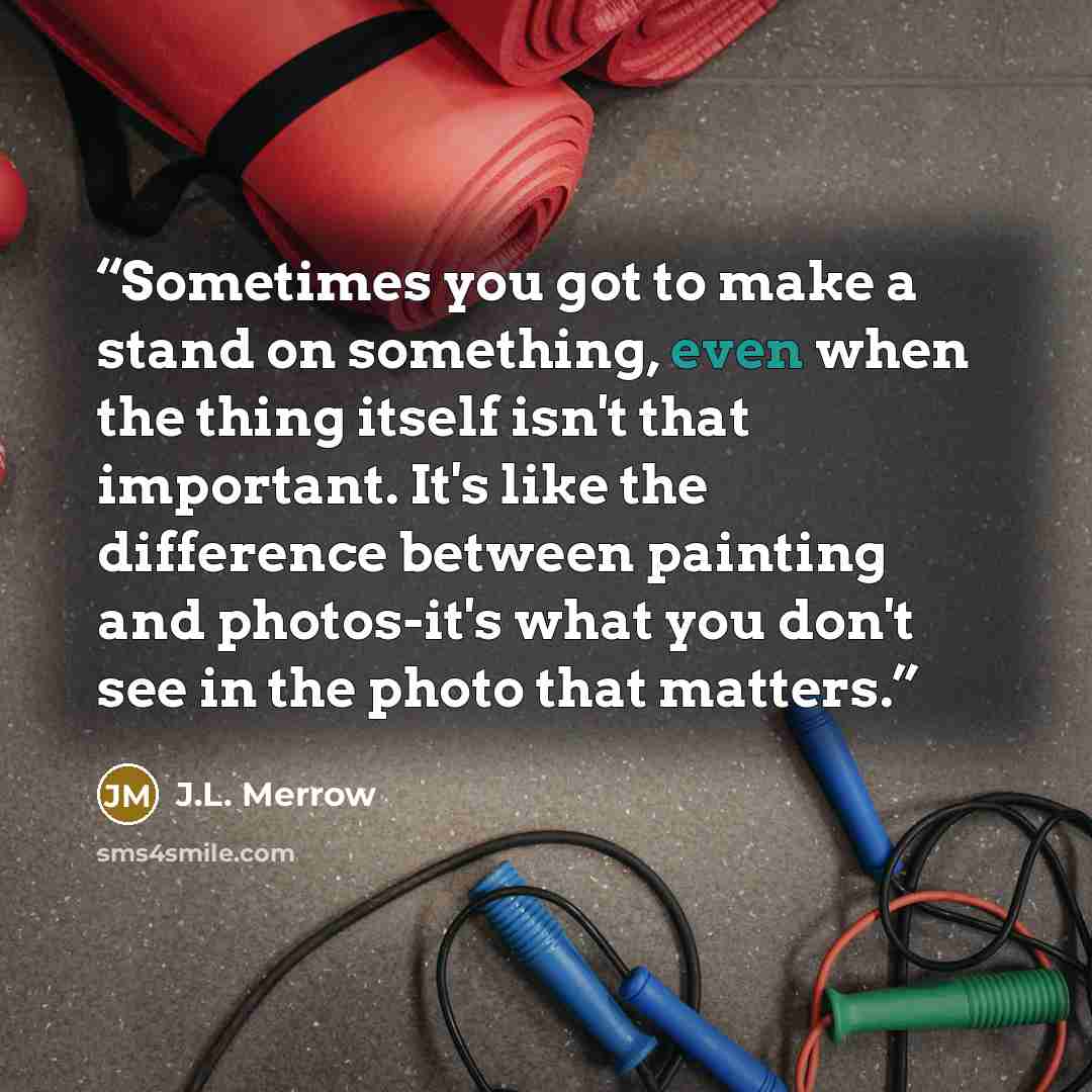 “Sometimes you got to make a stand on something, even when the thing itself isn't that important. It's like the difference between painting and photos-it's what you don't see in the photo that matters.” quote by J.L. Merrow