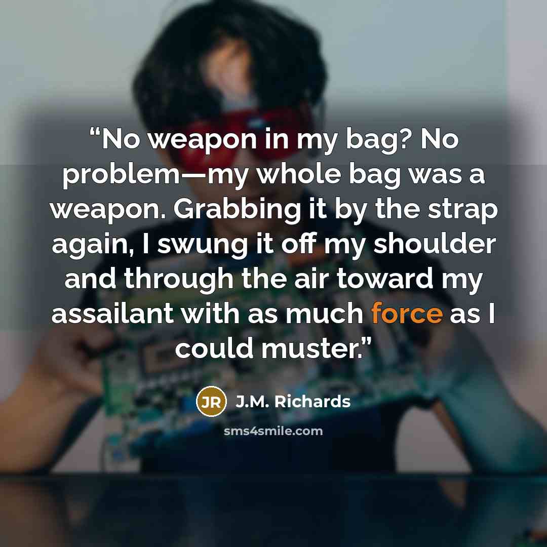 “No weapon in my bag? No problem—my whole bag was a weapon. Grabbing it by the strap again, I swung it off my shoulder and through the air toward my assailant with as much force as I could muster.” quote by J.M. Richards