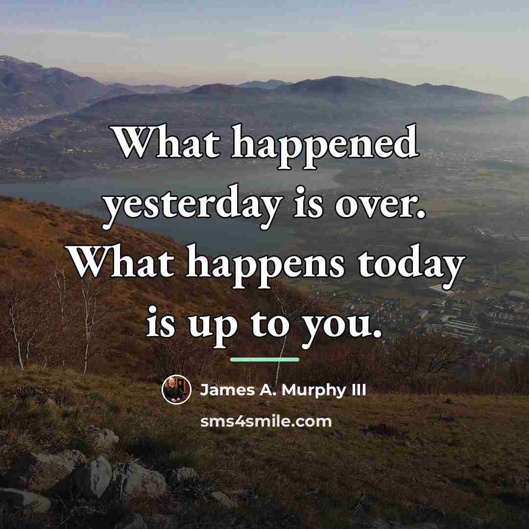 “What happened yesterday is over. What happens today is up…” quote by Anonymous