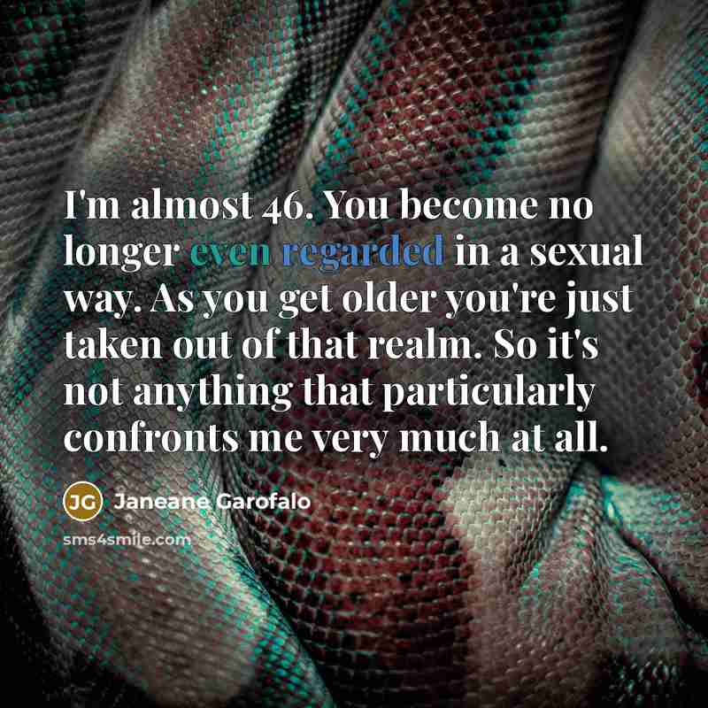 “I'm almost 46. You become no longer even regarded in a sexual way. As you get older you're just taken out of that realm. So it's not anything that particularly confronts me very much at all.” quote by Janeane Garofalo