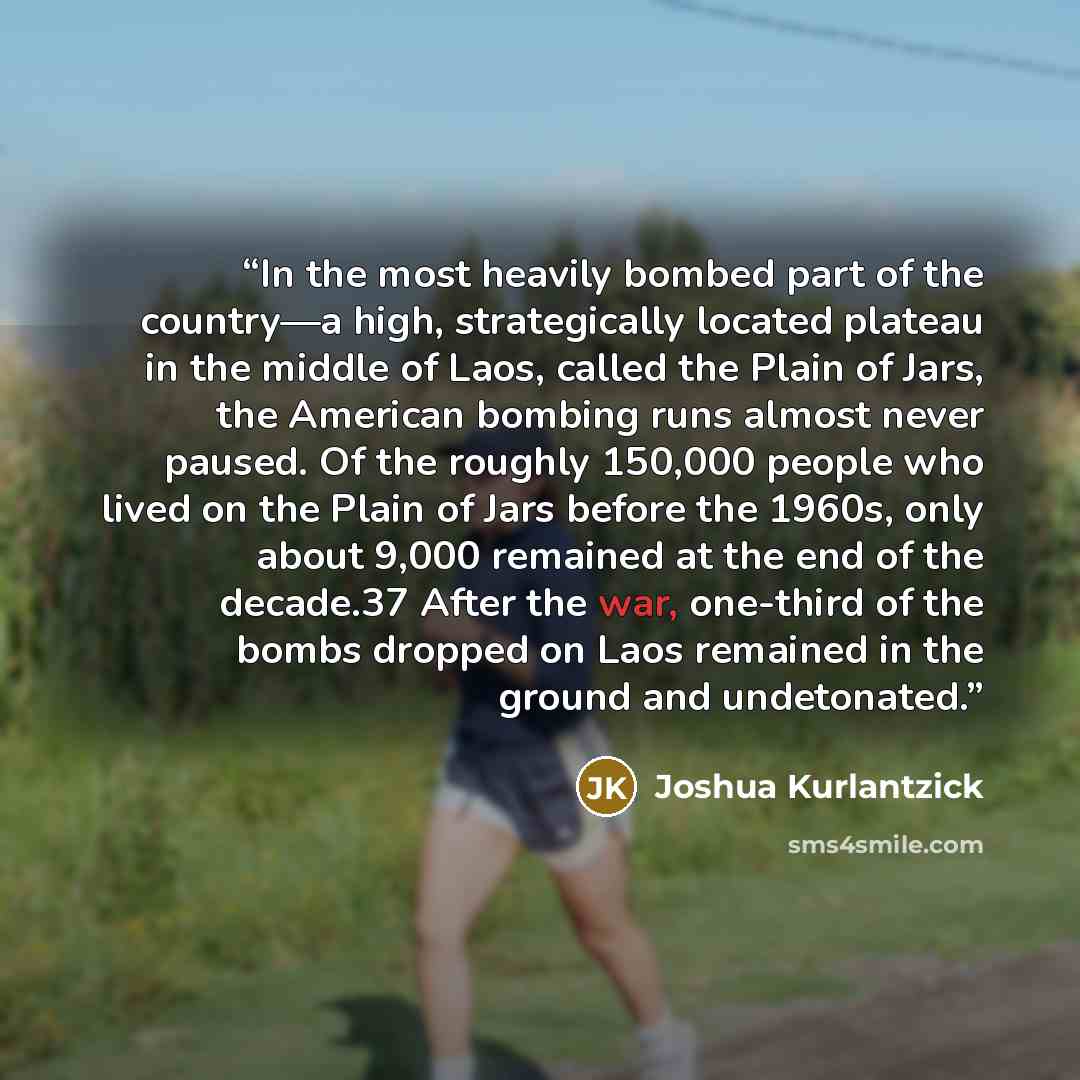 “In the most heavily bombed part of the country—a high, strategically located plateau in the middle of Laos, called the Plain of Jars, the American bombing runs almost never paused. Of the roughly 150,000 people who lived on the Plain of Jars before the 1960s, only about 9,000 remained at the end…” quote by Joshua Kurlantzick