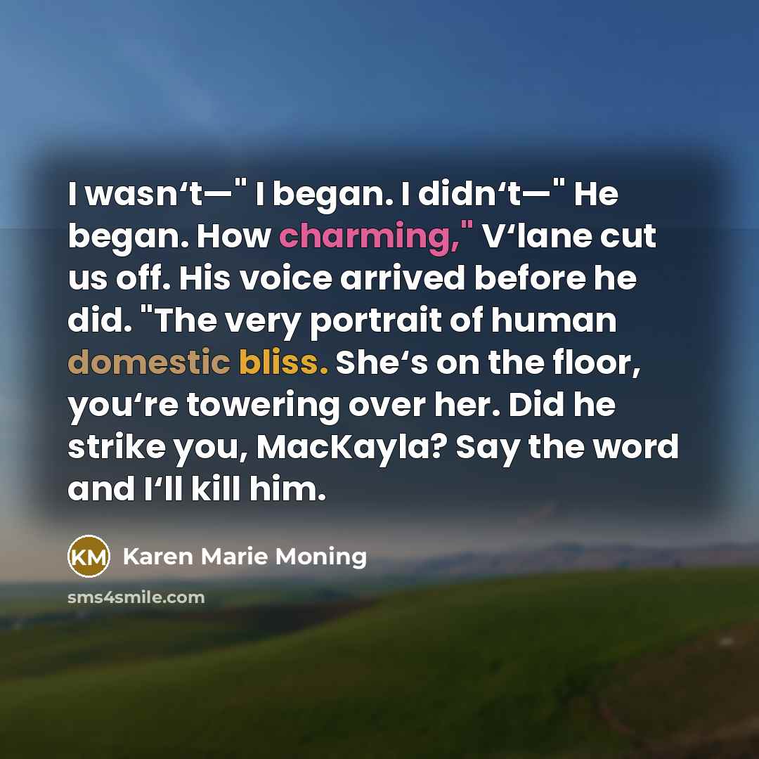 “I wasn‘t—" I began. I didn‘t—" He began. How charming," V‘lane cut us off. His voice arrived before he did. "The very portrait of human domestic bliss. She‘s on the floor, you‘re towering over her. Did he strike you, MacKayla? Say the word and I‘ll kill him.” quote by Karen Marie Moning